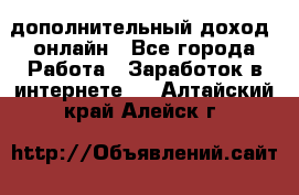 дополнительный доход  онлайн - Все города Работа » Заработок в интернете   . Алтайский край,Алейск г.